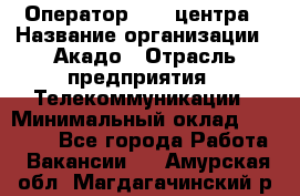 Оператор Call-центра › Название организации ­ Акадо › Отрасль предприятия ­ Телекоммуникации › Минимальный оклад ­ 30 000 - Все города Работа » Вакансии   . Амурская обл.,Магдагачинский р-н